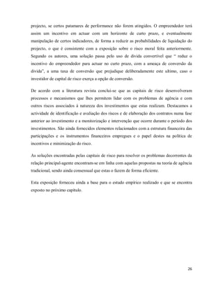 26
projecto, se certos patamares de performance não forem atingidos. O empreendedor terá
assim um incentivo em actuar com um horizonte de curto prazo, e eventualmente
manipulação de certos indicadores, de forma a reduzir as probabilidades de liquidação do
projecto, o que é consistente com a exposição sobre o risco moral feita anteriormente.
Segundo os autores, uma solução passa pelo uso de divida convertível que “ reduz o
incentivo do empreendedor para actuar no curto prazo, com a ameaça de conversão da
divida”, a uma taxa de conversão que prejudique deliberadamente este ultimo, caso o
investidor de capital de risco exerça a opção de conversão.
De acordo com a literatura revista conclui-se que as capitais de risco desenvolveram
processos e mecanismos que lhes permitem lidar com os problemas de agência e com
outros riscos associados á natureza dos investimentos que estas realizam. Destacamos a
actividade de identificação e avaliação dos riscos e de elaboração dos contratos numa fase
anterior ao investimento e a monitorização e intervenção que ocorre durante o período dos
investimentos. São ainda fornecidos elementos relacionados com a estrutura financeira das
participações e os instrumentos financeiros empregues e o papel destes na política de
incentivos e minimização do risco.
As soluções encontradas pelas capitais de risco para resolver os problemas decorrentes da
relação principal-agente encontram-se em linha com aquelas propostas na teoria de agência
tradicional, sendo ainda consensual que estas o fazem de forma eficiente.
Esta exposição forneceu ainda a base para o estudo empírico realizado e que se encontra
exposto no próximo capítulo.
 