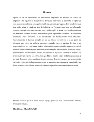 iii
Resumo
Apesar de ser um instrumento de investimento importante no processo de criação de
empresas e na expansão e modernização do tecido empresarial já existente, o capital de
risco assume actualmente um papel reduzido na economia portuguesa. Este estudo fornece
uma visão sobre o estado da arte da indústria em Portugal, com base na informação
existente e complementa-a recorrendo a um estudo empírico. A esse respeito são analisados
os principais factores de risco identificados pelos operadores nacionais, os elementos
contratuais mais relevantes e as modalidades de financiamento mais utilizadas.
Adicionalmente é dedicada atenção ao uso de títulos convertíveis e o seu papel na
mitigação dos riscos de agência inerentes à relação entre as capitais de risco e os
empreendedores. As conclusões obtidas indicam que em determinados aspectos, o capital
de risco vem revelando alguma aproximação aos modelos internacionais de private equity,
nomeadamente no crescimento recente do mercado de buyouts e também no aumento do
investimento em capital-semente e start-ups. São no entanto sinais modestos estes sinais e
em nada diminuem a necessidade de desenvolvimento do sector. Acresce que as capitais de
risco não exploram ainda consistentemente as vantagens decorrentes de modalidades de
financiamento como o financiamento faseado e das propriedades dos títulos convertíveis.
Palavras-chave: Capital de risco, private equity, gestão de risco, financiamento faseado,
títulos convertíveis.
Classificação J.E.L: G20, G24
 