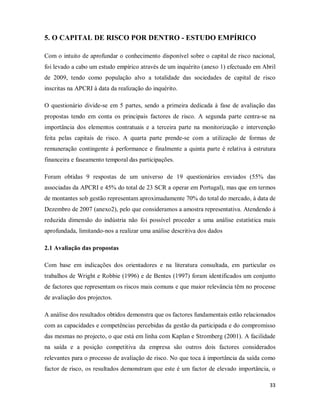 33
5. O CAPITAL DE RISCO POR DENTRO - ESTUDO EMPÍRICO
Com o intuito de aprofundar o conhecimento disponível sobre o capital de risco nacional,
foi levado a cabo um estudo empírico através de um inquérito (anexo 1) efectuado em Abril
de 2009, tendo como população alvo a totalidade das sociedades de capital de risco
inscritas na APCRI à data da realização do inquérito.
O questionário divide-se em 5 partes, sendo a primeira dedicada à fase de avaliação das
propostas tendo em conta os principais factores de risco. A segunda parte centra-se na
importância dos elementos contratuais e a terceira parte na monitorização e intervenção
feita pelas capitais de risco. A quarta parte prende-se com a utilização de formas de
remuneração contingente á performance e finalmente a quinta parte é relativa à estrutura
financeira e faseamento temporal das participações.
Foram obtidas 9 respostas de um universo de 19 questionários enviados (55% das
associadas da APCRI e 45% do total de 23 SCR a operar em Portugal), mas que em termos
de montantes sob gestão representam aproximadamente 70% do total do mercado, à data de
Dezembro de 2007 (anexo2), pelo que consideramos a amostra representativa. Atendendo á
reduzida dimensão do indústria não foi possível proceder a uma análise estatística mais
aprofundada, limitando-nos a realizar uma análise descritiva dos dados
2.1 Avaliação das propostas
Com base em indicações dos orientadores e na literatura consultada, em particular os
trabalhos de Wright e Robbie (1996) e de Bentes (1997) foram identificados um conjunto
de factores que representam os riscos mais comuns e que maior relevância têm no processe
de avaliação dos projectos.
A análise dos resultados obtidos demonstra que os factores fundamentais estão relacionados
com as capacidades e competências percebidas da gestão da participada e do compromisso
das mesmas no projecto, o que está em linha com Kaplan e Stromberg (2001). A facilidade
na saída e a posição competitiva da empresa são outros dois factores considerados
relevantes para o processo de avaliação de risco. No que toca à importância da saída como
factor de risco, os resultados demonstram que este é um factor de elevado importância, o
 
