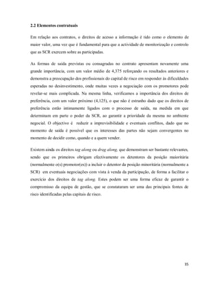 35
2.2 Elementos contratuais
Em relação aos contratos, o direitos de acesso a informação é tido como o elemento de
maior valor, uma vez que é fundamental para que a actividade de monitorização e controlo
que as SCR exercem sobre as participadas.
As formas de saída previstas ou consagradas no contrato apresentam novamente uma
grande importância, com um valor médio de 4,375 reforçando os resultados anteriores e
demonstra a preocupação dos profissionais do capital de risco em responder às dificuldades
esperadas no desinvestimento, onde muitas vezes a negociação com os promotores pode
revelar-se mais complicada. Na mesma linha, verificamos a importância dos direitos de
preferência, com um valor próximo (4,125), o que não é estranho dado que os direitos de
preferência estão intimamente ligados com o processo de saída, na medida em que
determinam em parte o poder da SCR, ao garantir a prioridade da mesma no ambiente
negocial. O objectivo é reduzir a imprevisibilidade e eventuais conflitos, dado que no
momento de saída é possível que os interesses das partes não sejam convergentes no
momento de decidir como, quando e a quem vender.
Existem ainda os direitos tag along ou drag along, que demonstram ser bastante relevantes,
sendo que os primeiros obrigam efectivamente os detentores da posição maioritária
(normalmente o(s) promotor(es)) a incluir o detentor da posição minoritária (normalmente a
SCR) em eventuais negociações com vista à venda da participação, de forma a facilitar o
exercício dos direitos de tag along. Estes podem ser uma forma eficaz de garantir o
compromisso da equipa de gestão, que se constataram ser uma das principais fontes de
risco identificadas pelas capitais de risco.
 