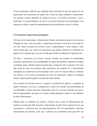 39
Foram encontradas evidências que suportam estas conclusões no que diz respeito ao uso
generalizado de investimento em capital sob a forma de acções ordinárias e suprimentos,
em oposição à pouca utilização de crédito mezzanine e de dívida convertível, o que é
sintomático do conservadorismo do sector na estrutura financeira das participações, sem
esquecer no entanto o papel do enquadramento fiscal nesta matéria, como foi referido.
2.5 Faseamento temporal das participações
Tal como já foi mencionado, o financiamento faseado dos projectos pode ser um factor de
mitigação de risco, visto que reduz o compromisso financeiro inicial bem como pode ser
um meio eficaz na política de incentivos para o empreendedor, e assim mitigar o risco
através destas duas vias. Sendo um instrumento que permite minimizar os problemas de
agência, não é surpresa que o seu uso se tenha generalizado na indústria do capital de risco.
De facto, o faseamento em diversas tranches introduz um elemento de flexibilidade
contratual, especialmente se for acompanhado de opções de abandono, expansão ou simples
reavaliação, pode contribuir expressivamente para a criação de valor no projecto. Por outro
lado, pode ser vista com suspeição pelos promotores, que poderão ver o financiamento
contingente ao cumprimento de determinadas metas como um sinal de falta de confiança
nos mesmos e de excessiva intromissão por parte do financiador, embora na realidade
ambas as partes poderão ganhar com aplicação deste método.
Num ambiente de elevada incerteza e propenso a problemas de agência, a existência de
rigidez contratual e em que os compromissos iniciais são elevados sem possibilidade de
reversibilidade é nefasta quer para o financiador, pois vê o seu risco aumentar, que para o
lado do empreendedor, que pode ver o retorno exigido aumentar e reduzir as suas hipóteses
de obter financiamento.
Olhando para os resultados em concreto, verifica-se que o peso do financiamento não
faseado na carteira das SCR nacionais é relativamente elevado. Das 9 capitais de risco que
responderam, 4 indicaram que em aproximadamente 70% das participações utilizaram
financiamento não faseado, sendo que 2 afirmam esta modalidade conta para 80% das
 