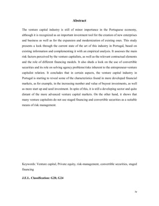 iv
Abstract
The venture capital industry is still of minor importance in the Portuguese economy,
although it is recognized as an important investment tool for the creation of new enterprises
and business as well as for the expansion and modernization of existing ones. This study
presents a look through the current state of the art of this industry in Portugal, based on
existing information and complementing it with an empirical analysis. It assesses the main
risk factors perceived by the venture capitalists, as well as the relevant contractual elements
and the role of different financing models. It also sheds a look on the use of convertible
securities and its role on solving agency problems/risks inherent to the entrepreneur-venture
capitalist relation. It concludes that in certain aspects, the venture capital industry in
Portugal is starting to reveal some of the characteristics found in more developed financial
markets, as for example, in the increasing number and value of buyout investments, as well
as more start up and seed investment. In spite of this, it is still a developing sector and quite
distant of the more advanced venture capital markets. On the other hand, it shows that
many venture capitalists do not use staged financing and convertible securities as a suitable
means of risk management.
Keywords: Venture capital, Private equity, risk-management, convertible securities, staged
financing
J.E.L. Classification: G20, G24
 