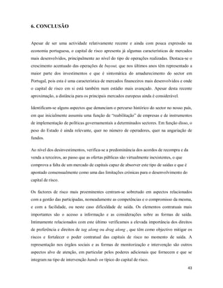 43
6. CONCLUSÃO
Apesar de ser uma actividade relativamente recente e ainda com pouca expressão na
economia portuguesa, o capital de risco apresenta já algumas características de mercados
mais desenvolvidos, principalmente ao nível do tipo de operações realizadas. Destaca-se o
crescimento acentuado das operações de buyout, que nos últimos anos têm representado a
maior parte dos investimentos e que é sintomática do amadurecimento do sector em
Portugal, pois esta é uma característica de mercados financeiros mais desenvolvidos e onde
o capital de risco em si está também num estádio mais avançado. Apesar desta recente
aproximação, a distância para os principais mercados europeus ainda é considerável.
Identificam-se alguns aspectos que denunciam o percurso histórico do sector no nosso país,
em que inicialmente assumiu uma função de “reabilitação” de empresas e de instrumentos
de implementação de políticas governamentais a determinados sectores. Em função disso, o
peso do Estado é ainda relevante, quer no número de operadores, quer na angariação de
fundos.
Ao nível dos desinvestimentos, verifica-se a predominância dos acordos de recompra e da
venda a terceiros, ao passo que as ofertas públicas são virtualmente inexistentes, o que
comprova a falta de um mercado de capitais capaz de absorver este tipo de saídas e que é
apontado consensualmente como uma das limitações crónicas para o desenvolvimento do
capital de risco.
Os factores de risco mais proeminentes centram-se sobretudo em aspectos relacionados
com a gestão das participadas, nomeadamente as competências e o compromisso da mesma,
e com a facilidade, ou neste caso dificuldade de saída. Os elementos contratuais mais
importantes são o acesso a informação e as considerações sobre as formas de saída.
Intimamente relacionados com este último verificamos a elevada importância dos direitos
de preferência e direitos de tag along ou drag along , que têm como objectivo mitigar os
riscos e fortalecer o poder contratual das capitais de risco no momento de saída. A
representação nos órgãos sociais e as formas de monitorização e intervenção são outros
aspectos alvo de atenção, em particular pelos poderes adicionais que fornecem e que se
integram na tipo de intervenção hands on típico do capital de risco.
 