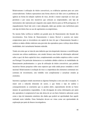 44
Relativamente à utilização de títulos convertíveis, as evidências apontam para um certo
conservadorismo. Embora representem uma forma efectiva de lidar com os problemas de
agência na forma da redução explícita do risco, devido á menor exposição ao risco que
permitem e por causa dos incentivos que colocam ao empreendedor, este tipo de
instrumentos não representa por enquanto uma opção efectiva para as SCR portuguesas. O
enquadramento fiscal não será o mais adequado, dado que produz uma ineficiência para
este tipo de títulos face ao uso de suprimentos ou empréstimos.
Na mesma linha verifica-se também um grande peso do financiamento não faseado dos
investimentos. Esta forma de financiamento é menos flexível e acarreta um maior
compromisso para os investidores em capital de risco do que o financiamento faseado e
embora os dados obtidos indiciem uma previsão dos operadores para o reforço desta última
modalidade, ela é actualmente bastante reduzida.
Tendo em conta que se trata de uma indústria que tem despertado interesse e sensibilização
crescente nas esferas académicas, este estudo fornece uma fonte de informação adicional
sobre o que é de facto capital de risco, complementado com dados empíricos sobre o sector
em Portugal. Em particular destacam-se os resultados obtidos relativos às modalidades de
financiamento predominantes e o grau de utilização de títulos convertíveis, que poderão
incentivar futuras pesquisas sobre estes aspectos que estão ainda pouco estudados a nível
nacional. Relativamente à avaliação do risco e a importância dos elementos contratuais nos
contratos de investimento, este trabalho vem complementar e actualizar estudos já
existentes.
Inerentes a qualquer estudo encontram-se algumas limitações e este caso não é excepção. A
maior será a reduzida dimensão do sector, o que limita o tipo de análise e
consequentemente as conclusões que se podem aferir, especialmente devido ao baixo
número de questionários respondidos. A não divulgação de certas informações por parte
dos operadores é compreensível mas não deixa de ser um facto limitativo adicional, assim
como o tipo de tratamento estatístico dos dados que poderá ser aprofundado face aquele
realizado neste trabalho. Estas limitações devem ser vistas como um oportunidade de
exploração por parte de futuros investigadores.
 