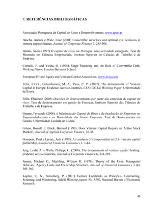 45
7. REFERÊNCIAS BIBLIOGRÁFICAS
Associação Portuguesa de Capital de Risco e Desenvolvimento, www.apcri.pt
Bascha, Andrea e Walz, Uwe (2001) Convertible securities and optimal exit decisions in
venture capital finance, Journal of Corporate Finance 7, 285-306.
Bentes, Sónia (1997) O capital de risco em Portugal: uma actividade emergente. Tese de
Mestrado em Ciências Empresariais, Instituto Superior de Ciências do Trabalho e da
Empresa.
Cornelli, F. and Yosha, O. (1998), Stage Financing and the Role of Convertible Debt,
Working Paper, London Business School.
European Private Equity and Venture Capital Association, www.evca.com
Félix, E.G.S., Gulamhussen, M. A., Pires, C. P. (2007), The determinants of Venture
Capital in Europe: Evidence Across Countries, CEFAGE-UE Working Paper, Universidade
de Évora.
Félix, Elisabete (2006) Decisões de desinvestimento por parte das empresas de capital de
risco. Tese de doutouramento em gestão de Finanças, Instituto Superior das Ciências do
Trabalho e da Empresa.
Gaspar, Fernando (2006) A Influência do Capital de Risco e da Incubação de Empresas no
Empreendedorismo e na Mortalidade das Jovens Empresas. Tese de Doutoramento em
Gestão, Universidade Lusíada de Lisboa.
Gilson, Ronald J., Black, Bernard (1999), Does Venture Capital Require an Active Stock
Market?, Journal of Applied Corporate Finance, 36-48.
Gompers, Paul e Lerner, Josh (1999), An analysis of compensation in U.S. venture capital
partnership, Journal of Financial Economics 1, 3-44.
Jeng, Leslie A. e Wells, Philippe C. (2000), The determinants of venture capital funding:
evidence across countries, Journal of Corporate Finance 6, 241-289.
Jensen, Michael C., Meckling, William H. (1976), Theory of the Firm: Managerial
Behavior, Agency Costs and Ownership Structure, Journal of Financial Economics 3 (4),
305-360.
Kaplan, S). N., Stromberg, P. (2001) Venture Capitalists as Principals: Contracting,
Screenng, and Monitoring, NBER Working papers No. 8202, National Bureau of Economic
Research.
 