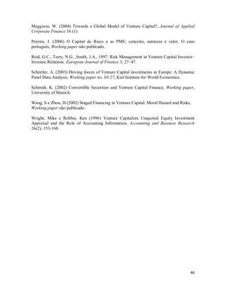 46
Meggison, W. (2004) Towards a Global Model of Venture Capital?, Journal of Applied
Corporate Finance 16 (1)
Pereira, J. (2006) O Capital de Risco e as PME: conceito, natureza e valor. O caso
português, Working paper não publicado.
Reid, G.C., Terry, N.G., Smith, J.A., 1997. Risk Management in Venture Capital Investor–
Investee Relations. European Journal of Finance 3, 27–47.
Schertler, A. (2003) Driving forces of Venture Capital investments in Europe: A Dynamic
Panel Data Analysis, Working paper no. 03-27, Kiel Institute for World Economics.
Schmidt, K. (2002) Convertible Securities and Venture Capital Finance, Working paper,
University of Munich.
Wang, S e Zhou, H (2002) Staged Financing in Venture Capital: Moral Hazard and Risks,
Working paper não publicado.
Wright, Mike e Robbie, Ken (1996) Venture Capitalists Unquoted Equity Investment
Appraisal and the Role of Accounting Information, Accounting and Business Research
26(2), 153-168.
 