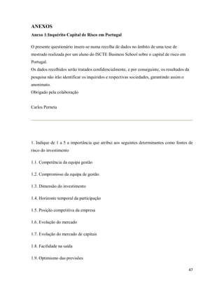 47
ANEXOS
Anexo 1:Inquérito Capital de Risco em Portugal
O presente questionário insere-se numa recolha de dados no âmbito de uma tese de
mestrado realizada por um aluno do ISCTE Business School sobre o capital de risco em
Portugal.
Os dados recolhidos serão tratados confidencialmente, e por conseguinte, os resultados da
pesquisa não irão identificar os inquiridos e respectivas sociedades, garantindo assim o
anonimato.
Obrigado pela colaboração
Carlos Perneta
1. Indique de 1 a 5 a importância que atribui aos seguintes determinantes como fontes de
risco do investimento
1.1. Competência da equipa gestão
1.2. Compromisso da equipa de gestão
1.3. Dimensão do investimento
1.4. Horizonte temporal da participação
1.5. Posição competitiva da empresa
1.6. Evolução do mercado
1.7. Evolução do mercado de capitais
1.8. Facilidade na saída
1.9. Optimismo das previsões
 