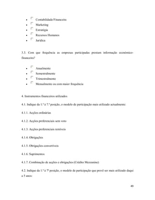 49
• Contabilidade/Financeira
• Marketing
• Estratégia
• Recursos Humanos
• Jurídica
3.3. Com que frequência as empresas participadas prestam informação económico-
financeira?
• Anualmente
• Semestralmente
• Trimestralmente
• Mensalmente ou com maior frequência
4. Instrumentos financeiros utilizados
4.1. Indique da 1.ª à 7.ª posição, o modelo de participação mais utilizado actualmente:
4.1.1. Acções ordinárias
4.1.2. Acções preferenciais sem voto
4.1.3. Acções preferenciais remíveis
4.1.4. Obrigações
4.1.5. Obrigações convertíveis
4.1.6. Suprimentos
4.1.7. Combinação de acções e obrigações (Crédito Mezzanine)
4.2. Indique da 1.ª à 7ª posição, o modelo de participação que prevê ser mais utilizado daqui
a 5 anos:
 