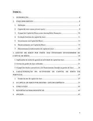 v
ÍNDICE:
1. INTRODUÇÃO.......................................................................................................... 6
2. ENQUADRAMENTO................................................................................................ 8
1. Definição................................................................................................................. 8
2. Capital de risco versus private equity....................................................................... 9
3. O papel do Capital de Risco como intermediário financeiro................................... 10
4. Evolução histórica do capital de risco.................................................................... 11
5. Investimento em Capital de Risco.......................................................................... 13
6. Desinvestimento em Capital de Risco.................................................................... 15
7. Determinantes/condicionantes do capital de risco .................................................. 16
3. GESTÃO DO RISCO POR PARTE DAS ENTIDADES INVESTIDORAS DE
CAPITAL DE RISCO...................................................................................................... 19
1. Implicações da teoria de agencia na actividade de capital de risco............................. 19
2. Formas de gestão de risco utilizadas ......................................................................... 21
3. O papel dos títulos convertíveis e do financiamento faseado na gestão do risco ........ 24
4. CARACTERIZAÇÃO DA ACTIVIDADE DE CAPITAL DE RISCO EM
PORTUGAL.................................................................................................................... 27
1. Estado da arte do capital de risco........................................................................... 27
5. O CAPITAL DE RISCO POR DENTRO - ESTUDO EMPÍRICO ............................ 33
6. CONCLUSÃO.......................................................................................................... 43
7. REFERÊNCIAS BIBLIOGRÁFICAS....................................................................... 45
8. ANEXOS.................................................................................................................. 47
 