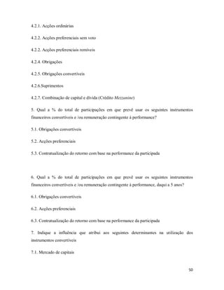 50
4.2.1. Acções ordinárias
4.2.2. Acções preferenciais sem voto
4.2.2. Acções preferenciais remíveis
4.2.4. Obrigações
4.2.5. Obrigações convertíveis
4.2.6.Suprimentos
4.2.7. Combinação de capital e dívida (Crédito Mezzanine)
5. Qual a % do total de participações em que prevê usar os seguintes instrumentos
financeiros convertíveis e /ou remuneração contingente á performance?
5.1. Obrigações convertíveis
5.2. Acções preferenciais
5.3. Contratualização do retorno com base na performance da participada
6. Qual a % do total de participações em que prevê usar os seguintes instrumentos
financeiros convertíveis e /ou remuneração contingente á performance, daqui a 5 anos?
6.1. Obrigações convertíveis
6.2. Acções preferenciais
6.3. Contratualização do retorno com base na performance da participada
7. Indique a influência que atribui aos seguintes determinantes na utilização dos
instrumentos convertíveis
7.1. Mercado de capitais
 