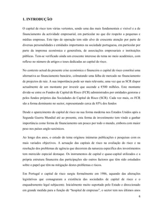 6
1. INTRODUÇÃO
O capital de risco tem várias vertentes, sendo uma das mais fundamentais e visível e a de
financiamento da actividade empresarial, em particular no que diz respeito a pequenas e
médias empresas. Este tipo de operação tem sido alvo de crescente atenção por parte de
diversas personalidades e entidades importantes na sociedade portuguesa, em particular por
parte da imprensa económica e generalista, de associações empresariais e instituições
públicas. Tem-se verificado ainda um crescente interesse do tema no meio académico, com
reflexo no número de artigos e teses dedicadas ao capital de risco.
No contexto actual da presente crise económica e financeira o capital de risco constitui uma
alternativa ao financiamento bancário, colmatando uma falha de mercado no financiamento
de projectos de raiz. A sua importância pode ser mais relevante, uma vez que as SCR dispor
actualmente de um montante por investir que ascende a €500 milhões. Este montante
divide-se entre os Fundos de Capital de Risco (FCR) administrados por entidades gestoras e
pelos fundos próprios das Sociedades de Capital de Risco (SCR). Cada vez mais, os FCR
são a forma dominante no sector, representando cerca de 85% dos fundos
Desde o aparecimento do capital de risco na sua forma moderna nos Estados Unidos após a
Segunda Guerra Mundial até ao presente, esta forma de investimento tem vindo a ganhar
importância como forma de financiamento um pouco por todo o mundo, embora com maior
peso nos países anglo-saxónicos.
Ao longo dos anos, o estudo do tema originou inúmeras publicações e pesquisas com os
mais variados objectivos. A actuação das capitais de risco na avaliação do risco e na
resolução dos problemas de agência que decorrem da natureza específica dos investimentos
tem merecido especial destaque. Os instrumentos de capital e quase-capital utilizados e a
própria estrutura financeira das participações são outros factores que têm sido estudados
sobre o papel que têm na mitigação destes problemas e riscos.
Em Portugal o capital de risco surgiu formalmente em 1986, aquando das alterações
legislativas que consagraram a existência das sociedades de capital de risco e o
enquadramento legal subjacente. Inicialmente muito suportado pelo Estado e direccionado
em grande medida para a função de “hospital de empresas”, o sector tem nos últimos anos
 