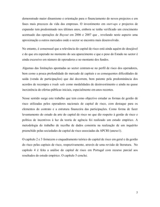 7
demonstrado maior dinamismo e orientação para o financiamento do novos projectos e em
fases mais precoces da vida das empresas. O investimento em start-ups e projectos de
expansão tem predominado nos últimos anos, embora se tenha verificado um crescimento
acentuado das operações de Buyout em 2006 e 2007 que , revelando neste aspecto uma
aproximação a outros mercados onde o sector se encontra mais desenvolvido.
No entanto, é consensual que a relevância do capital de risco está ainda aquém do desejável
e do que era esperado no momento do seu aparecimento e que o peso do Estado no sector é
ainda excessivo em número de operadores e no montante dos fundos.
Algumas das limitações apontadas ao sector centram-se no perfil de risco dos operadores,
bem como a pouca profundidade do mercado de capitais e as consequentes dificuldades de
saída (venda de participações) que daí decorrem, bem patente pela predominância dos
acordos de recompra e trade sale como modalidades de desinvestimento e ainda na quase
inexistência de ofertas públicas iniciais, especialmente em anos recentes.
Nesse sentido surge este trabalho que tem como objectivo estudar as formas de gestão de
risco utilizadas pelos operadores nacionais de capital de risco, com destaque para os
elementos do contrato e a estrutura financeira das participações. Como forma de fazer
levantamento do estado da arte do capital de risco no que diz respeito à gestão de risco e
política de incentivos à luz da teoria de agência foi realizado um estudo empírico. A
metodologia do trabalho de recolha de dados consistiu na realização de um inquérito
preenchido pelas sociedades de capital de risco associadas da APCRI (anexo1).
O capítulo 2 e 3 fornecem o enquadramento teórico do capital de risco em geral e da gestão
do risco pelas capitais de risco, respectivamente, através de uma revisão de literatura. No
capítulo 4 é feita a análise do capital de risco em Portugal com recurso parcial aos
resultados do estudo empírico. O capítulo 5 conclui.
 