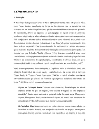 8
1. ENQUADRAMENTO
1. Definição
A Associação Portuguesa de Capital de Risco e Desenvolvimento define o Capital de Risco
como “uma técnica, modalidade ou forma de investimento que se caracteriza pela
existência de um investidor profissional, que investe em empresas com elevado potencial
de crescimento, através da aquisição de participações no capital social de empresas,
geralmente minoritárias, e sobre valores mobiliários não cotados em mercados organizados,
com a expectativa de obter dentro de um horizonte de curto ou médio prazo, mais-valias
decorrentes do seu investimento (...) apoiando o seu desenvolvimento e crescimento, com
fortes reflexos na gestão”. Esta última afirmação diz muito sobre o carácter interventivo
que o investidor de capital de risco tende a ter na relação com as empresas participadas. Em
sintonia com esta definição, Wright e Robbie (1996) descreve o capital de risco como
“investimentos de longo prazo em empresas novas não cotadas, realizado por profissionais
00através de instrumentos de capital próprio, considerados de elevado risco, em que a
remuneração é obtida pelos ganhos de capital, complementados por uma dividend yield
O Capital de Risco assume-se como um co-investimento entre o empreendedor e o
investidor de capital de risco, com o objectivo de financiar um projecto de criação de
um negócio (capital semente ou start-up) ou a expansão de um negócio já existente.
.”
Visto de uma perspectiva mais abrangente, o Capital de Risco é considerado como uma
categoria da actividade de private equity – capital privado. De acordo com a European
Private Equity & Venture Capital Association (EVCA), o capital privado é um tipo de
actividade financeira que consiste em “fornecer capital privado a empresas não cotadas em
bolsa. ”e divide-se em três grandes subcategorias:
Buyout ou Leveraged Buyout “consiste uma transacção, financiada por um mix de
capital e divida, na qual um negócio, uma unidade de negócio ou uma empresa é
adquirida.” Dentro desta categoria é possível ainda distinguir entre Management
Buyout, Management Buyin, ou Institutional Buyout, de acordo com a natureza das
entidades envolvidas na transacção e da transferência de propriedade.
 