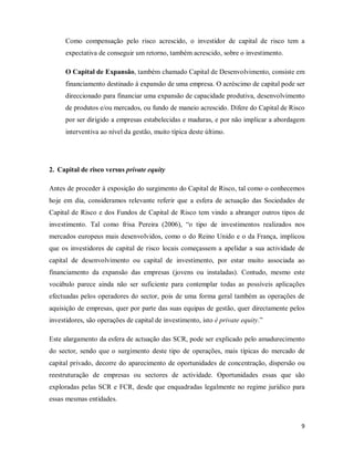 9
Como compensação pelo risco acrescido, o investidor de capital de risco tem a
expectativa de conseguir um retorno, também acrescido, sobre o investimento.
O Capital de Expansão, também chamado Capital de Desenvolvimento, consiste em
financiamento destinado á expansão de uma empresa. O acréscimo de capital pode ser
direccionado para financiar uma expansão de capacidade produtiva, desenvolvimento
de produtos e/ou mercados, ou fundo de maneio acrescido. Difere do Capital de Risco
por ser dirigido a empresas estabelecidas e maduras, e por não implicar a abordagem
interventiva ao nível da gestão, muito típica deste último.
2. Capital de risco versus private equity
Antes de proceder à exposição do surgimento do Capital de Risco, tal como o conhecemos
hoje em dia, consideramos relevante referir que a esfera de actuação das Sociedades de
Capital de Risco e dos Fundos de Capital de Risco tem vindo a abranger outros tipos de
investimento. Tal como frisa Pereira (2006), “o tipo de investimentos realizados nos
mercados europeus mais desenvolvidos, como o do Reino Unido e o da França, implicou
que os investidores de capital de risco locais começassem a apelidar a sua actividade de
capital de desenvolvimento ou capital de investimento, por estar muito associada ao
financiamento da expansão das empresas (jovens ou instaladas). Contudo, mesmo este
vocábulo parece ainda não ser suficiente para contemplar todas as possíveis aplicações
efectuadas pelos operadores do sector, pois de uma forma geral também as operações de
aquisição de empresas, quer por parte das suas equipas de gestão, quer directamente pelos
investidores, são operações de capital de investimento, isto é private equity.”
Este alargamento da esfera de actuação das SCR, pode ser explicado pelo amadurecimento
do sector, sendo que o surgimento deste tipo de operações, mais típicas do mercado de
capital privado, decorre do aparecimento de oportunidades de concentração, dispersão ou
reestruturação de empresas ou sectores de actividade. Oportunidades essas que são
exploradas pelas SCR e FCR, desde que enquadradas legalmente no regime jurídico para
essas mesmas entidades.
 