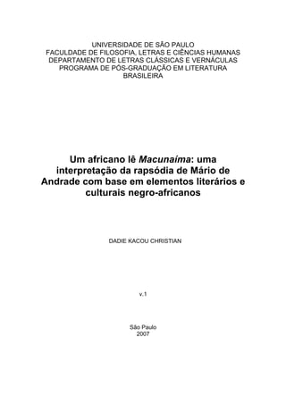 UNIVERSIDADE DE SÃO PAULO
FACULDADE DE FILOSOFIA, LETRAS E CIÊNCIAS HUMANAS
 DEPARTAMENTO DE LETRAS CLÁSSICAS E VERNÁCULAS
   PROGRAMA DE PÓS-GRADUAÇÃO EM LITERATURA
                   BRASILEIRA




     Um africano lê Macunaíma: uma
  interpretação da rapsódia de Mário de
Andrade com base em elementos literários e
         culturais negro-africanos



               DADIE KACOU CHRISTIAN




                        v.1




                     São Paulo
                       2007
 