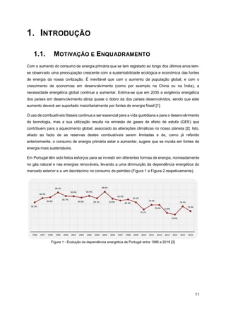 11
1. INTRODUÇÃO
1.1. MOTIVAÇÃO E ENQUADRAMENTO
Com o aumento do consumo de energia primária que se tem registado ao longo dos últimos anos tem-
se observado uma preocupação crescente com a sustentabilidade ecológica e económica das fontes
de energia da nossa civilização. É inevitável que com o aumento da população global, e com o
crescimento de economias em desenvolvimento (como por exemplo na China ou na Índia), a
necessidade energética global continue a aumentar. Estima-se que em 2035 a exigência energética
dos países em desenvolvimento atinja quase o dobro da dos países desenvolvidos, sendo que este
aumento deverá ser suportado maioritariamente por fontes de energia fóssil [1].
O uso de combustíveis fósseis continua a ser essencial para a vida quotidiana e para o desenvolvimento
da tecnologia, mas a sua utilização resulta na emissão de gases de efeito de estufa (GEE) que
contribuem para o aquecimento global, associado às alterações climáticas no nosso planeta [2]. Isto,
aliado ao facto de as reservas destes combustíveis serem limitadas e de, como já referido
anteriormente, o consumo de energia primária estar a aumentar, sugere que se invista em fontes de
energia mais sustentáveis.
Em Portugal têm sido feitos esforços para se investir em diferentes formas de energia, nomeadamente
no gás natural e nas energias renováveis, levando a uma diminuição da dependência energética do
mercado exterior e a um decréscimo no consumo do petróleo (Figura 1 e Figura 2 respetivamente).
Figura 1 - Evolução da dependência energética de Portugal entre 1996 e 2016 [3]
 