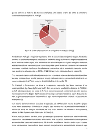 13
que se promova a melhoria da eficiência energética junto destes setores de forma a aumentar a
sustentabilidade energética de Portugal.
Figura 3 - Distribuição do consumo de energia final em Portugal, 2016 [3]
A indústria em Portugal é responsável por cerca 31% do consumo de energia final do país. Nesta fatia
encontra-se o consumo energético associado ao tratamento de águas residuais, um processo essencial
de um ponto de vista ecológico, mas dispendioso em termos energéticos. O gasto energético específico
a cada instalação de tratamento pode tomar uma grande gama de valores consoante os tratamentos
empregues, qualidade de afluente, tecnologias de tratamento e até da experiência da equipa técnica
mas, geralmente, situa-se entre os 0.079 a 1.122 kWh por metro cúbico de afluente tratado [6].
Com o aumento da população global juntamente com a constante urbanização de território é inevitável
que este processo tenda a exigir gastos de energia cada vez maiores, apresentando atualmente um
consumo equivalente a 7% do consumo de eletricidade a nível mundial [7].
Em Portugal, o fornecimento de água e consequente tratamento das águas residuais é da
responsabilidade das Águas de Portugal (AdP). Com um consumo anual elétrico de cerca de 700 GWh,
as AdP são responsáveis por cerca de 1,4% do consumo nacional, posicionando-se entre os cinco
maiores consumidores do país [8]. De acordo com o artigo “A energia no setor da água”, de autoria das
AdP, os gastos energéticos com o tratamento da água residual representam cerca de 33% do consumo
da empresa [9].
Num esforço de tentar diminuir os custos de operação, as AdP lançaram no ano de 2017 o projeto
PEPE (Plano de Eficiência e Produção de Energia). Esta iniciativa visa um plano de investimento de 18
milhões de euros em energias renováveis até 2020 numa tentativa de aumentar a atual produção
elétrica de 24,4 Gigawatt-hora (GWh) para 50 GWh [10].
A atual produção elétrica das AdP, ainda que se espere que venha a duplicar com este investimento,
continuará a permanecer muito abaixo do consumo atual do grupo, impossibilitando uma operação
autossustentável nas suas infraestruturas. No entanto, a análise de literatura indica que é possível
tornar o processo de tratamento de águas residuais energeticamente autossuficiente, apesar de para
 