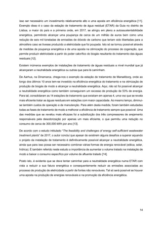 14
isso ser necessário um investimento relativamente alto e uma aposta em eficiência energética [11].
Exemplo disso é o caso da estação de tratamento de água residual (ETAR) da Guia no distrito de
Lisboa, a maior do país e a primeira onde, em 2017, se atingiu em pleno a autossustentabilidade
energética, permitindo alcançar uma poupança de cerca de um milhão de euros bem como uma
redução de seis mil toneladas de emissões de dióxido de carbono que teriam sido libertadas para a
atmosfera caso se tivesse produzido a eletricidade que foi poupada. Isto só se tornou possível através
de medidas de poupança energética e de uma aposta na otimização do processo de cogeração, que
permite produzir eletricidade a partir do poder calorífico do biogás resultante do tratamento das águas
residuais [12].
Existem inúmeros exemplos de instalações de tratamento de águas residuais a nível mundial que já
alcançaram a neutralidade energética ou outras que para lá caminham.
De Aarhus, na Dinamarca, chega-nos o exemplo da estação de tratamento de Marseliborg, onde ao
longo dos últimos 10 anos tem-se investido na eficiência energética do tratamento e na otimização de
produção de biogás de modo a alcançar a neutralidade energética. Aqui, não só foi possível alcançar
a neutralidade energética como também conseguiram um excesso de produção de 53% de energia.
Para tal, consolidaram as 14 estações de tratamento que existiam em apenas 4, uma vez que se revela
mais eficiente tratar as águas residuais em estações com maior capacidade. Ao mesmo tempo, diminui-
se também custos de operação e de manutenção. Para além desta medida, foram também estudadas
todas as fases de tratamento de modo a melhorar a eficiência de tratamento sempre que possível. Uma
das medidas que se revelou mais eficazes foi a substituição dos três compressores de arejamento
responsáveis pela desodorização por apenas um mais eficiente, o que permitiu uma redução no
consumo de cerca de 300,000 kWh por ano [13].
De acordo com o estudo intitulado “The feasibility and challenges of energy self-sufficient wastewater
treatment plants” de 2017, o autor conclui que apesar de existirem alguns desafios a superar aquando
o projeto da instalação de tratamento é definitivamente possível alcançar a neutralidade energética,
ainda que para isso possa ser necessário combinar várias formas de energia renovável (eólica, solar,
hídrica). É também referido neste estudo a importância de aumentar o volume tratado na instalação de
modo a baixar o consumo específico por volume de afluente tratado [14].
Posto isto, é evidente que se deve tentar caminhar para a neutralidade energética numa ETAR com
vista a reduzir a sua fatura energética e consequentemente reduzir as emissões associadas ao
processo de produção de eletricidade a partir de fontes não renováveis. Tal só será possível se houver
uma aposta na produção de energias renováveis e na promoção da eficiência energética.
 