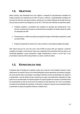15
1.2. OBJETIVOS
Neste contexto, esta dissertação teve como objetivo a avaliação do aproveitamento energético do
biogás produzido nas infraestruturas da AdP de forma a melhorar a sustentabilidade energética do
processo de tratamento das águas residuais, partindo de uma análise detalhada da situação atual que
teve por base os valores de produção do ano de 2017. Para isso foram definidos os seguintes passos:
• Avaliação qualitativa e quantitativa das condições de operação das infraestruturas e dos
diversos componentes do sistema de aproveitamento energético do biogás através de visitas
às instalações das AdP;
• Processamento e análise dos dados de produção de biogás e eletricidade respeitantes a cada
uma das ETARs;
• Criação de propostas de melhoria com vista a melhorar a valorização energética do biogás.
Este estudo focou-se em nove das vinte e sete ETARs do grupo AdP que exploram o potencial
energético do biogás a nível nacional. Estas nove instalações foram escolhidas tendo por base a sua
localização geográfica, a qual compreende a região imediatamente a norte e a sul do Tejo. A sua
proximidade à sede das AdP (Lisboa) facilitou as visitas e recolha de dados.
1.3. ESTRUTURA DA TESE
A presente tese foi dividida em 5 capítulos, sendo que o atual tem como propósito introduzir o tema
deste estudo. No capítulo 2 faz-se uma revisão bibliográfica onde se apresentam conclusões e soluções
de outros estudos sobre os processos e tecnologias referentes ao tema da dissertação. No capítulo 3
é apresentado o caso de estudo da tese e descrevem-se quais os procedimentos realizados em cada
passo da sua caracterização. No capítulo seguinte (4º capítulo) podem-se consultar os resultados tanto
da caracterização do caso de estudo como da proposta de valor desta tese, bem como os resultados
da análise de sensibilidade dos resultados. Finalmente, no capítulo 5, discutem-se os resultados obtidos
e apresentam-se algumas sugestões relativas a trabalho futuro.
 