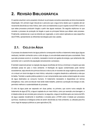 16
2. REVISÃO BIBLIOGRÁFICA
O capítulo atual tem como propósito introduzir os principais conceitos associados ao tema da presente
dissertação. Em primeiro lugar discute-se o percurso que a água toma desde que é captada até ser
novamente devolvida ao meio hídrico, bem como os tratamentos a que é sujeita numa ETAR e como é
que estes processos produzem biogás a partir das águas residuais. De seguida explica-se no que
consiste o processo de produção de biogás e quais os principais fatores que afetam este processo.
Finalmente, esclarece-se o que se entende por cogeração, e como esta é aplicada ao caso específico
das ETARs, apresentando as diferentes tecnologias para isso usadas.
2.1. CICLO DA ÁGUA
O processo de abastecimento de água potável e consequente recolha e tratamento desta água (águas
residuais), também conhecido como o ciclo da água, é uma atividade essencial para a sociedade. Para
que este processo ocorra é, no entanto, necessário incorrer em gastos de energia, que certamente irão
aumentar com o aumento de população (encarecendo o processo).
É também essencial pensar na rejeição das águas recolhidas de forma a minimizar o impacto que esta
atividade possa ter para o meio ambiente. A libertação de águas contaminadas pode dizimar
ecossistemas, seja através de químicos tóxicos à vida ou de um excesso de carga orgânica que poderá
vir a induzir um boom de algas no meio hídrico, reduzindo o oxigénio dissolvido e asfixiando a vida que
lá habita. Também a saúde pública poderá vir a ser comprometida caso exista contaminação de cursos
de água destinados ao consumo humano. O tratamento necessário é dispendioso em termos
energéticos, mas, como se discute mais tarde neste trabalho, potencia a produção de energia on-site,
permitido melhorar a sustentabilidade do processo.
O ciclo da água pode ser separado em duas partes; na primeira, que ocorre numa estação de
tratamento de água (ETA), a água é captada de um meio hídrico, como por exemplo uma barragem, e
é tratada antes de ser enviada para consumo; na segunda, a água é recolhida após uso (cerca de 93%
da água captada inicialmente é recolhida) e enviada para a ETAR onde é tratada por processos
químicos, mecânicos e biológicos antes de serem devolvidas ao meio ambiente, ou utilizada para fins
como rega de espaços públicos ou para agricultura [15].
 