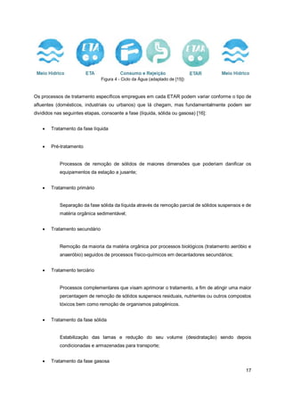 17
Figura 4 - Ciclo da Água (adaptado de [15])
Os processos de tratamento específicos empregues em cada ETAR podem variar conforme o tipo de
afluentes (domésticos, industriais ou urbanos) que lá chegam, mas fundamentalmente podem ser
divididos nas seguintes etapas, consoante a fase (líquida, sólida ou gasosa) [16]:
• Tratamento da fase líquida
• Pré-tratamento
Processos de remoção de sólidos de maiores dimensões que poderiam danificar os
equipamentos da estação a jusante;
• Tratamento primário
Separação da fase sólida da líquida através da remoção parcial de sólidos suspensos e de
matéria orgânica sedimentável;
• Tratamento secundário
Remoção da maioria da matéria orgânica por processos biológicos (tratamento aeróbio e
anaeróbio) seguidos de processos físico-químicos em decantadores secundários;
• Tratamento terciário
Processos complementares que visam aprimorar o tratamento, a fim de atingir uma maior
percentagem de remoção de sólidos suspensos residuais, nutrientes ou outros compostos
tóxicos bem como remoção de organismos patogénicos.
• Tratamento da fase sólida
Estabilização das lamas e redução do seu volume (desidratação) sendo depois
condicionadas e armazenadas para transporte;
• Tratamento da fase gasosa
 