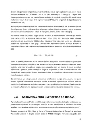 19
Existem três gamas de temperatura para o DA onde é possível a produção de biogás, sendo elas a
psicrófila (abaixo de 25ºC), a mesófila (25ºC a 45ºC) e a termófila (45ºC a 70ºC) [18]. O regime mais
frequentemente encontrado nas instalações de produção de biogás é o mesófilo [20], sendo que a
melhor temperatura de operação deste regime ronda os 35ºC durante um período de digestão de cerca
de dezoito dias [19].
A composição do biogás depende das condições de digestão anaeróbia e do tipo de afluente que lhe
deu origem mas, de um modo geral, é constituído por metano, dióxido de carbono e outros compostos
em menor quantidade tais como o sulfeto de hidrogénio, amónia, azoto, entre outros [18].
No caso de uma ETAR, onde o biogás proveio de lamas, é maioritariamente composto por metano
(CH4, 60% a 75%) e dióxido de carbono (CO2, 19% a 33%) [21]. Ambos os gases referidos
anteriormente são considerados GEE (o metano é cerca de trinta vezes mais nocivo que o dióxido de
carbono na capacidade de GEE [22]). Torna-se então necessário queimar o biogás de forma a
neutralizar o metano, que é libertado como dióxido de carbono e água (H2O) segundo a reação seguinte
[23]:
CH4 + 2 O2 ⟶ CO2 + 2 H2O (1)
Todas as ETARs pertencentes à AdP com um sistema de digestão anaeróbia estão equipadas com
uma tocha para queimar o biogás. As que servem uma população superior a cem mil habitantes, e têm,
portanto, uma maior produção de biogás, foram equipadas com um sistema de modo a produzir
eletricidade a partir do poder calorífico do biogás e a aproveitar o calor da combustão que seria
desperdiçado para aquecer o digestor à temperatura ideal de digestão por parte dos microrganismos
mesofílicos que lá habitam.
De referir ainda que este processo é considerado uma fonte de energia renovável, uma vez que a
matéria orgânica transformada em biogás provem de resíduos orgânicos que todos os dias são
produzidos (matéria vegetal, agricultura, pecuária…), ao contrário dos combustíveis fósseis, que não
se renovam suficientemente rápido para serem considerados renováveis na escala de vida humana.
2.3. APROVEITAMENTO ENERGÉTICO DO BIOGÁS
A produção de biogás nas ETARs possibilita o aproveitamento energético deste gás, sendo que o seu
poder calorífico pode ser de utilizado para produção de calor e eletricidade se comburido num motor
acoplado a um gerador e equipado com um sistema de recuperação de calor apropriado (cogerador).
Segundo o relatório de 2015 “State of the art of biogas and biomethane in Europe”, da autoria da
Associação Europeia do Biogás, existem cerca de 14 563 instalações na Europa equipadas com
 