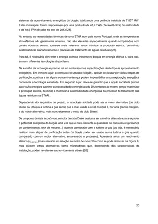 20
sistemas de aproveitamento energético do biogás, totalizando uma potência instalada de 7 857 MW.
Estas instalações foram responsáveis por uma produção de 48,9 TWh (Terawatt-Hora) de eletricidade
e de 48,5 TWh de calor no ano de 2013 [24].
No entanto as necessidades térmicas de uma ETAR num país como Portugal, onde as temperaturas
atmosféricas são geralmente amenas, não são elevadas especialmente quando comparadas com
países nórdicos. Assim, torna-se mais relevante tentar otimizar a produção elétrica, permitindo
sustentabilizar economicamente o processo de tratamento de águas residuais [25].
Para tal, é necessário converter a energia química presente no biogás em energia elétrica e, para isso,
existem diferentes tecnologias disponíveis.
Na escolha da tecnologia é preciso ter em conta algumas especificações deste tipo de aproveitamento
energético. Em primeiro lugar, o combustível utilizado (biogás), apesar de passar por várias etapas de
purificação, continua a ter alguns contaminantes que podem impossibilitar a sua exploração energética
consoante a tecnologia escolhida. Em segundo lugar, deve-se garantir que a opção escolhida produz
calor suficiente para suprimir as necessidades energéticas do DA tentando ao mesmo tempo maximizar
a produção elétrica, de modo a melhorar a sustentabilidade energética do processo de tratamento das
águas residuais na ETAR.
Dependendo dos requisitos do projeto, a tecnologia adotada pode ser o motor alternativo (de ciclo
Diesel ou Otto) ou a turbina a gás sendo que a mais usada a nível mundial é, por uma grande margem,
a do motor alternativo, mais concretamente o motor de ciclo Diesel.
De um ponto de vista económico, o motor de ciclo Diesel costuma ser a melhor alternativa para explorar
o potencial energético do biogás uma vez que é mais resiliente à qualidade do combustível (presença
de contaminantes, teor de metano...) quando comparado com a turbina a gás (ou seja, é necessário
realizar mais etapas de purificação antes do biogás poder ser usado numa turbina a gás quando
comparado com um motor alternativo, encarecendo o processo); Apresenta ainda um rendimento
elétrico (𝜂𝑒𝑙é𝑡𝑟𝑖𝑐𝑜) mais elevado em relação ao motor de ciclo Otto como se pode observar na Figura 6,
mas existem outras alternativas como microturbinas que, dependendo das características da
instalação, podem revelar-se economicamente viáveis [26].
 