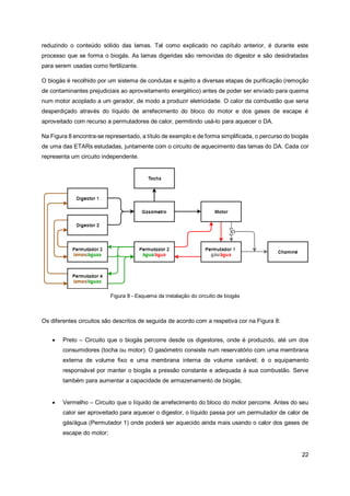 22
reduzindo o conteúdo sólido das lamas. Tal como explicado no capítulo anterior, é durante este
processo que se forma o biogás. As lamas digeridas são removidas do digestor e são desidratadas
para serem usadas como fertilizante.
O biogás é recolhido por um sistema de condutas e sujeito a diversas etapas de purificação (remoção
de contaminantes prejudiciais ao aproveitamento energético) antes de poder ser enviado para queima
num motor acoplado a um gerador, de modo a produzir eletricidade. O calor da combustão que seria
desperdiçado através do líquido de arrefecimento do bloco do motor e dos gases de escape é
aproveitado com recurso a permutadores de calor, permitindo usá-lo para aquecer o DA.
Na Figura 8 encontra-se representado, a título de exemplo e de forma simplificada, o percurso do biogás
de uma das ETARs estudadas, juntamente com o circuito de aquecimento das lamas do DA. Cada cor
representa um circuito independente.
Figura 8 - Esquema da instalação do circuito de biogás
Os diferentes circuitos são descritos de seguida de acordo com a respetiva cor na Figura 8:
• Preto – Circuito que o biogás percorre desde os digestores, onde é produzido, até um dos
consumidores (tocha ou motor). O gasómetro consiste num reservatório com uma membrana
externa de volume fixo e uma membrana interna de volume variável; é o equipamento
responsável por manter o biogás a pressão constante e adequada à sua combustão. Serve
também para aumentar a capacidade de armazenamento de biogás;
• Vermelho – Circuito que o líquido de arrefecimento do bloco do motor percorre. Antes do seu
calor ser aproveitado para aquecer o digestor, o líquido passa por um permutador de calor de
gás/água (Permutador 1) onde poderá ser aquecido ainda mais usando o calor dos gases de
escape do motor;
 