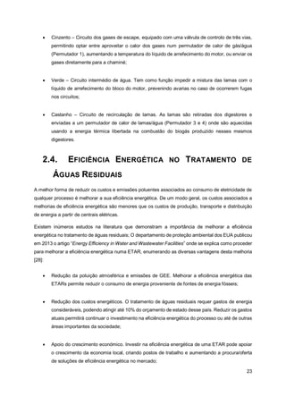 23
• Cinzento – Circuito dos gases de escape, equipado com uma válvula de controlo de três vias,
permitindo optar entre aproveitar o calor dos gases num permutador de calor de gás/água
(Permutador 1), aumentando a temperatura do líquido de arrefecimento do motor, ou enviar os
gases diretamente para a chaminé;
• Verde – Circuito intermédio de água. Tem como função impedir a mistura das lamas com o
líquido de arrefecimento do bloco do motor, prevenindo avarias no caso de ocorrerem fugas
nos circuitos;
• Castanho – Circuito de recirculação de lamas. As lamas são retiradas dos digestores e
enviadas a um permutador de calor de lamas/água (Permutador 3 e 4) onde são aquecidas
usando a energia térmica libertada na combustão do biogás produzido nesses mesmos
digestores.
2.4. EFICIÊNCIA ENERGÉTICA NO TRATAMENTO DE
ÁGUAS RESIDUAIS
A melhor forma de reduzir os custos e emissões poluentes associados ao consumo de eletricidade de
qualquer processo é melhorar a sua eficiência energética. De um modo geral, os custos associados a
melhorias de eficiência energética são menores que os custos de produção, transporte e distribuição
de energia a partir de centrais elétricas.
Existem inúmeros estudos na literatura que demonstram a importância de melhorar a eficiência
energética no tratamento de águas residuais; O departamento de proteção ambiental dos EUA publicou
em 2013 o artigo “Energy Efficiency in Water and Wastewater Facilities” onde se explica como proceder
para melhorar a eficiência energética numa ETAR, enumerando as diversas vantagens desta melhoria
[28]:
• Redução da poluição atmosférica e emissões de GEE. Melhorar a eficiência energética das
ETARs permite reduzir o consumo de energia proveniente de fontes de energia fósseis;
• Redução dos custos energéticos. O tratamento de águas residuais requer gastos de energia
consideráveis, podendo atingir até 10% do orçamento de estado desse país. Reduzir os gastos
atuais permitirá continuar o investimento na eficiência energética do processo ou até de outras
áreas importantes da sociedade;
• Apoio do crescimento económico. Investir na eficiência energética de uma ETAR pode apoiar
o crescimento da economia local, criando postos de trabalho e aumentando a procura/oferta
de soluções de eficiência energética no mercado;
 