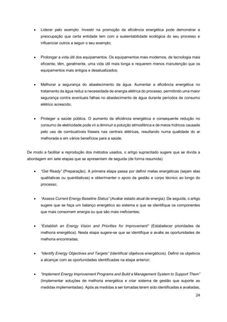 24
• Liderar pelo exemplo. Investir na promoção da eficiência energética pode demonstrar a
preocupação que certa entidade tem com a sustentabilidade ecológica do seu processo e
influenciar outros a seguir o seu exemplo;
• Prolongar a vida útil dos equipamentos. Os equipamentos mais modernos, de tecnologia mais
eficiente, têm, geralmente, uma vida útil mais longa e requerem menos manutenção que os
equipamentos mais antigos e desatualizados;
• Melhorar a segurança do abastecimento da água. Aumentar a eficiência energética no
tratamento da água reduz a necessidade de energia elétrica do processo, permitindo uma maior
segurança contra eventuais falhas no abastecimento de água durante períodos de consumo
elétrico acrescido;
• Proteger a saúde pública. O aumento da eficiência energética e consequente redução no
consumo de eletricidade pode vir a diminuir a poluição atmosférica e de meios hídricos causada
pelo uso de combustíveis fósseis nas centrais elétricas, resultando numa qualidade do ar
melhorada e em vários benefícios para a saúde.
De modo a facilitar a reprodução dos métodos usados, o artigo supracitado sugere que se divida a
abordagem em sete etapas que se apresentam de seguida (de forma resumida):
• “Get Ready” (Preparação). A primeira etapa passa por definir metas energéticas (sejam elas
qualitativas ou quantitativas) e obter/manter o apoio da gestão e corpo técnico ao longo do
processo;
• “Assess Current Energy Baseline Status” (Avaliar estado atual de energia). De seguida, o artigo
sugere que se faça um balanço energético ao sistema e que se identifique os componentes
que mais consomem energia ou que são mais ineficientes;
• “Establish an Energy Vision and Priorities for Improvement” (Estabelecer prioridades de
melhoria energética). Nesta etapa sugere-se que se identifique e avalie as oportunidades de
melhoria encontradas;
• “Identify Energy Objectives and Targets” (Identificar objetivos energéticos). Definir os objetivos
a alcançar com as oportunidades identificadas na etapa anterior;
• “Implement Energy Improvement Programs and Build a Management System to Support Them”
(Implementar soluções de melhoria energética e criar sistema de gestão que suporte as
medidas implementadas). Após as medidas a ser tomadas terem sido identificadas e avaliadas,
 