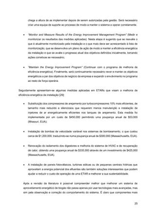 25
chega a altura de as implementar depois de serem autorizadas pela gestão. Será necessário
criar uma equipa de suporte ao processo de modo a manter o sistema a operar corretamente.
• “Monitor and Measure Results of the Energy Improvement Management Program” (Medir e
monitorizar os resultados das medidas aplicadas). Nesta etapa é sugerido que se reavalie o
que é atualmente monitorizado pela instalação e o que mais deve ser acrescentado à lista de
monitorização, que se desenvolva um plano de ação de modo a manter a eficiência energética
da instalação e que se avalie o progresso atual dos objetivos definidos inicialmente, tomando
ações corretivas se necessário;
• “Maintain the Energy Improvement Program” (Continuar com o programa de melhoria de
eficiência energética). Finalmente, será continuamente necessário rever e manter os objetivos
energéticos a par dos objetivos de negócio da empresa e expandir o envolvimento no programa
ao resto da força operária.
Seguidamente apresentam-se algumas medidas aplicadas em ETARs que visam a melhoria de
eficiência energética da instalação [29]:
• Substituição dos compressores de arejamento por turbocompressores 10% mais eficientes, de
tamanho mais reduzido e silenciosos que requerem menos manutenção e instalação de
injetores de ar energeticamente eficientes nos tanques de arejamento. Esta medida foi
implementada por um custo de $450,000 permitindo uma poupança anual de $53,000
(Missouri, EUA);
• Instalação de bombas de velocidade variável nos sistemas de bombeamento, o que custou
cerca de $1,200,000, traduzindo-se numa poupança anual de $300,000 (Massachusetts, EUA).
• Renovação do isolamento dos digestores e melhoria do sistema de HVAC e de recuperação
de calor, obtendo uma poupança anual de $335,000 através de um investimento de $425,000
(Massachusetts, EUA).
• A instalação de paneis fotovoltaicos, turbinas eólicas ou de pequenas centrais hídricas que
aproveitem a energia potencial dos afluentes são também soluções interessantes que podem
ajudar a reduzir o custo de operação de uma ETAR e melhorar a sua sustentabilidade.
Após a revisão da literatura é possível compreender melhor que melhorar um sistema de
aproveitamento energético de biogás não passa apenas por usar tecnologias mais avançadas, mas
sim pela observação e correção do comportamento do sistema. É claro que componentes mais
 