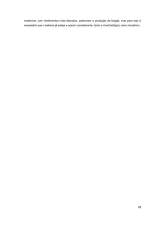 26
modernos, com rendimentos mais elevados, potenciam a produção de biogás, mas para isso é
necessário que o sistema já esteja a operar corretamente, tanto a nível biológico como mecânico.
 