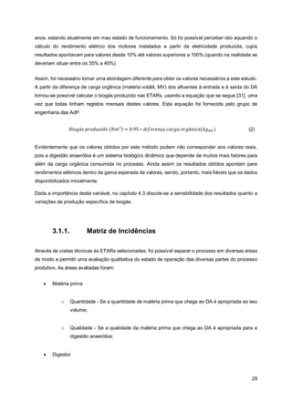 29
anos, estando atualmente em mau estado de funcionamento. Só foi possível perceber isto aquando o
cálculo do rendimento elétrico dos motores instalados a partir da eletricidade produzida, cujos
resultados apontavam para valores desde 10% até valores superiores a 100% (quando na realidade se
deveriam situar entre os 35% a 40%).
Assim, foi necessário tomar uma abordagem diferente para obter os valores necessários a este estudo.
A partir da diferença de carga orgânica (matéria volátil, MV) dos afluentes à entrada e à saída do DA
tornou-se possível calcular o biogás produzido nas ETARs, usando a equação que se segue [31], uma
vez que todas tinham registos mensais destes valores. Esta equação foi fornecida pelo grupo de
engenharia das AdP.
Evidentemente que os valores obtidos por este método podem não corresponder aos valores reais,
pois a digestão anaeróbia é um sistema biológico dinâmico que depende de muitos mais fatores para
além da carga orgânica consumida no processo. Ainda assim os resultados obtidos apontam para
rendimentos elétricos dentro da gama esperada de valores, sendo, portanto, mais fiáveis que os dados
disponibilizados inicialmente.
Dada a importância desta variável, no capítulo 4.3 discute-se a sensibilidade dos resultados quanto a
variações da produção específica de biogás.
3.1.1. Matriz de Incidências
Através de visitas técnicas às ETARs selecionadas, foi possível separar o processo em diversas áreas
de modo a permitir uma avaliação qualitativa do estado de operação das diversas partes do processo
produtivo. As áreas avaliadas foram:
• Matéria prima
o Quantidade - Se a quantidade de matéria prima que chega ao DA é apropriada ao seu
volume;
o Qualidade - Se a qualidade da matéria prima que chega ao DA é apropriada para a
digestão anaeróbia;
• Digestor
𝐵𝑖𝑜𝑔á𝑠 𝑝𝑟𝑜𝑑𝑢𝑧𝑖𝑑𝑜 (𝑁𝑚3) = 0.95 ∗ 𝑑𝑖𝑓𝑒𝑟𝑒𝑛ç𝑎 𝑐𝑎𝑟𝑔𝑎 𝑜𝑟𝑔â𝑛𝑖𝑐𝑎(𝑘𝑔𝑀𝑉) (2)
 