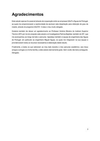 3
Agradecimentos
Este estudo apenas foi possível através da cooperação entre as empresas GALP e Águas de Portugal,
as quais me proporcionaram a oportunidade de escrever esta dissertação para obtenção de grau de
mestre, através do programa GALP21. A elas o meu muito obrigado.
Gostaria também de deixar um agradecimento ao Professor António Moreira do Instituto Superior
Técnico (IST) por me ter proposto este estudo e à Investigadora Patrícia Baptista, também do IST, que
me acompanhou ao longo de todo o percurso. Agradeço também à equipa de engenharia das Águas
de Portugal, em particular ao engenheiro Miguel Águas, os quais me integraram na sua equipa e
providenciaram todos os recursos necessários à elaboração deste estudo.
Finalmente, a todos os que estiveram ao meu lado durante o meu percurso académico, aos meus
amigos e amigas e à minha família; a eles estarei eternamente grato. Sem vocês não teria conseguido.
Obrigado.
 