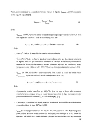32
Assim, podem-se calcular as necessidades térmicas mensais do digestor (Qdigestor), em kWh, de acordo
com a seguinte equação [32]:
Qdigestor =
Qparedes + Qlamas
fperdas
(3)
Onde:
• Qparedes, em kWh, representa o calor associado às perdas pelas paredes do digestor num dado
mês e pode ser calculado a partir da seguinte equação [33]:
Qparedes = A ∗ U ∗ (Tdigestor − Texterior) ∗ 24 h ∗ nº dias mês (4)
Onde:
• A, em m2
, é a área de superfície das paredes e teto do digestor;
• U, em kW/(m2
*K), é o coeficiente global de transmissão de calor, que depende do isolamento
do digestor. Uma vez que o estado do isolamento do DA difere de instalação para instalação
(seja por ter sido construído segundo padrões diferentes, seja pelo seu mau estado atual),
tomou-se um valor médio de 0,001 kW/(m2
*K) para U, típico deste tipo de infraestrutura [34].
• Qlamas, em kWh, representa o calor necessário para aquecer o caudal de lamas mistas
(Ċlamas mistas) e pode ser calculado através da seguinte equação [32]:
Qlamas = 𝐶𝑝 ∗ ρ ∗ (Tdigestor − Tlamas frias) ∗ Ċlamas mistas (5)
Onde:
• 𝐶𝑝 representa o calor específico, em kJ/(kg*K). Uma vez que as lamas são compostas
maioritariamente por água, tomou-se o valor do calor específico da água como aproximação
para o calor específico das lamas (1,163*10-3
kWh/(kg*K)). [33]
• ρ representa a densidade das lamas, em kg/m3
. Novamente, assumiu-se que as lamas têm a
mesma densidade da água (997 kg/m3
) [33].
• fperdas é o fator de perdas térmicas dos circuitos dos permutadores de calor. As tecnologias de
permutadores de calor usadas diferem de instalação para instalação e o seu estado de
operação, por vezes, não é o ideal. Uma vez que para este estudo não houve a possibilidade
 