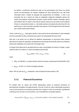 33
de calcular o rendimento individual de cada um dos permutadores (por haver um grande
número de permutadores, por estarem instalados em sítios inacessíveis e por não existir
informação sobre o estado de operação dos equipamentos de medição) e visto a sua
tecnologia não ser a mesma em todas as instalações (nalgumas instalações apenas são
usados permutadores líquido/líquido enquanto noutras também existem líquido/gás; alguns
permutadores são em espiral, outros são por placas), assumiu-se que todos os permutadores
tinham um comportamento ideal, i.e., não existem perdas no transporte de calor até ao DA. Isto
significa que o valor de energia necessária para aquecer o DA será ligeiramente mais elevado
que o obtido através deste método.
Tendo o valor de Qdigestor, resta agora calcular o calor possível de ser aproveitado em cada instalação
de forma a perceber se este é suficiente para suprimir as necessidades térmicas do DA.
Para isso, e de acordo com os valores de referência apresentados no documento sobre motores
alternativos em regime de cogeração, do Departamento de Energia dos EUA [35], definiu-se a eficiência
térmica das instalações como sendo 40% da energia inicial.
A energia inicial disponível foi calculada tendo por base a percentagem de metano no biogás, o poder
calorífico inferior do metano e o volume de biogás produzido [36]:
Qbiogás(kWh) = PCIm ∗ Vbiogás ∗ % CH4 (6)
Onde:
• 𝐏𝐂𝐈𝐦, em kWh/Nm3
, é o poder calorífico inferior do metano, tipicamente de 9,94 kWh/Nm3
[37];
• 𝐕𝐛𝐢𝐨𝐠á𝐬 , em Nm3
, é o volume de biogás produzido.
Assim, 40% do valor de Qbiogás representa o calor útil disponível para aquecer o DA.
3.1.3. Potencial Económico
Foi também feito um estudo das ETARs selecionadas quanto ao potencial económico do
aproveitamento energético do biogás produzido. Para isto, foi tido em conta a eletricidade produzida e
a que se teria produzido se se tivesse queimado todo o biogás no motor de combustão, quantificando
a diferença entre as duas a nível económico, como exemplificado na equação seguinte:
𝑃𝑜𝑡𝑒𝑛𝑐𝑖𝑎𝑙 (€) = (Qbiogás ∗ 𝜂𝑒𝑙é𝑡𝑟𝑖𝑐𝑜 ∗ 𝐶𝑢𝑠𝑡𝑜 𝐸𝑙𝑒𝑡𝑟𝑖𝑐𝑖𝑑𝑎𝑑𝑒) − 𝐸𝑙𝑒𝑡𝑟𝑖𝑐𝑖𝑑𝑎𝑑𝑒 𝑃𝑟𝑜𝑑𝑢𝑧𝑖𝑑𝑎 (7)
 