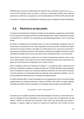 34
Atendendo que os motores a instalar serão mais modernos que os instalados, assumiu-se um 𝜂𝑒𝑙é𝑡𝑟𝑖𝑐𝑜
mínimo de 40% [38] para todos os motores, e ainda que a eletricidade produzida seria usada em
autoconsumo, permitindo uma poupança no custo da eletricidade de 0,1381 € por kWh produzido [39].
No capítulo 4.3, discute-se a sensibilidade dos resultados quanto a variações do preço da eletricidade.
3.2. PROPOSTA DE MELHORIA
O processo de aproveitamento energético de biogás, se bem planeado e regularmente acompanhado
por uma equipa de manutenção, pode ser de extrema valia para quem o explora, especialmente quando
o combustível que o “alimenta” é um subproduto que seria desperdiçado (lamas), como é no caso das
ETARs.
No entanto a instalação técnica necessária requer um nível de manutenção considerável, tanto em
conhecimento e experiência como em tempo despendido. Se este não existir, inevitavelmente algum
componente irá acabar por falhar e dar origem a um efeito bola de neve, onde não se produz/não se
aproveita calor suficiente para aquecer o DA, baixando o rendimento de digestão, produzindo menores
quantidades de biogás que por sua vez vão produzir menor quantidade de calor, e por aí em diante.
Tentar otimizar a produção de um sistema com um número considerável de variáveis, como é o caso
de um sistema destes, pode revelar-se ser uma tarefa complicada quando não se pode contar com
alguns dos componentes que se degradaram com o passar do tempo.
Após a execução da matriz de incidências (ver secção 3.1.1), foi possível avaliar a melhor forma de
promover a valorização energética do biogás produzido nas 9 ETARs abordadas nesta dissertação.
Assim, foi decidido em conjunto com a equipa de engenharia da AdP que, de modo a eliminar variáveis,
a parte do processo a ter intervenção deveria ser sobretudo a dos cogeradores instalados, uma vez
que está diretamente relacionada com a valorização do biogás produzido.
Foi então necessário definir o custo de aquisição de novos cogeradores de forma a ser possível avaliar
qualitativamente um potencial investimento a realizar nas ETARs. Para o efeito, foi usada a seguinte
correlação para definir o preço de aquisição de um cogerador tendo por base a sua potência [26]:
𝐶𝑢𝑠𝑡𝑜(€/𝑘𝑊) = 4639 ∗ 𝑃𝑜𝑡ê𝑛𝑐𝑖𝑎(𝑘𝑊)−0.333
(8)
É evidente que os resultados esperados através desta abordagem não serão os valores exatos para o
custo de instalação de novos cogeradores, uma vez que os preços para os equipamentos não são
lineares e diferem de fornecedor para fornecedor. Serve assim esta aproximação para permitir a
realização, e posterior análise, do estudo do potencial de investimento das 9 ETARs de forma
 