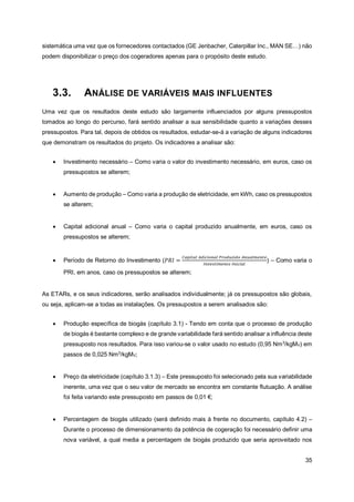 35
sistemática uma vez que os fornecedores contactados (GE Jenbacher, Caterpillar Inc., MAN SE…) não
podem disponibilizar o preço dos cogeradores apenas para o propósito deste estudo.
3.3. ANÁLISE DE VARIÁVEIS MAIS INFLUENTES
Uma vez que os resultados deste estudo são largamente influenciados por alguns pressupostos
tomados ao longo do percurso, fará sentido analisar a sua sensibilidade quanto a variações desses
pressupostos. Para tal, depois de obtidos os resultados, estudar-se-á a variação de alguns indicadores
que demonstram os resultados do projeto. Os indicadores a analisar são:
• Investimento necessário – Como varia o valor do investimento necessário, em euros, caso os
pressupostos se alterem;
• Aumento de produção – Como varia a produção de eletricidade, em kWh, caso os pressupostos
se alterem;
• Capital adicional anual – Como varia o capital produzido anualmente, em euros, caso os
pressupostos se alterem;
• Período de Retorno do Investimento (𝑃𝑅𝐼 =
𝐶𝑎𝑝𝑖𝑡𝑎𝑙 𝐴𝑑𝑖𝑐𝑖𝑜𝑛𝑎𝑙 𝑃𝑟𝑜𝑑𝑢𝑧𝑖𝑑𝑜 𝐴𝑛𝑢𝑎𝑙𝑚𝑒𝑛𝑡𝑒
𝐼𝑛𝑣𝑒𝑠𝑡𝑖𝑚𝑒𝑛𝑡𝑜 𝐼𝑛𝑖𝑐𝑖𝑎𝑙
) – Como varia o
PRI, em anos, caso os pressupostos se alterem;
As ETARs, e os seus indicadores, serão analisados individualmente; já os pressupostos são globais,
ou seja, aplicam-se a todas as instalações. Os pressupostos a serem analisados são:
• Produção específica de biogás (capítulo 3.1) - Tendo em conta que o processo de produção
de biogás é bastante complexo e de grande variabilidade fará sentido analisar a influência deste
pressuposto nos resultados. Para isso variou-se o valor usado no estudo (0,95 Nm3
/kgMV) em
passos de 0,025 Nm3
/kgMV;
• Preço da eletricidade (capítulo 3.1.3) – Este pressuposto foi selecionado pela sua variabilidade
inerente, uma vez que o seu valor de mercado se encontra em constante flutuação. A análise
foi feita variando este pressuposto em passos de 0,01 €;
• Percentagem de biogás utilizado (será definido mais à frente no documento, capítulo 4.2) –
Durante o processo de dimensionamento da potência de cogeração foi necessário definir uma
nova variável, a qual media a percentagem de biogás produzido que seria aproveitado nos
 