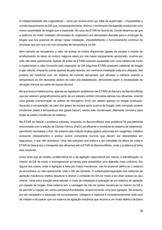 38
A indisponibilidade dos cogeradores – tanto por avaria como por falta de supervisão – impossibilita o
correto aquecimento do DA que, consequentemente, diminui o rendimento de digestão produzindo uma
menor quantidade de biogás que a esperada. No caso da ETAR de Quinta do Conde observou-se que
a potência do motor instalado (dimensões do cogerador) era demasiado elevada para a produção de
biogás que era possível de atingir nessa instalação, impossibilitando o funcionamento contínuo do
processo que por sua vez cria variações de temperatura no DA.
Nem sempre se recuperava o calor de ambas as fontes disponíveis (gases de escape e líquido de
arrefecimento do bloco do motor), nalguns casos por não haver equipamento apropriado, noutros por
este não estar operacional. Apesar de todas as ETARs estarem equipadas com uma caldeira de modo
a suplementar o calor fornecido pelo cogerador ao DA (algumas ETARs possuem caldeiras de biogás
e gás natural, enquanto outras apenas de gás natural), em nenhuma instalação esta era utilizada. Isto
poderia ser resolvido com um sistema de controlo apropriado que ativasse a caldeira quando a
temperatura do DA descesse abaixo do valor pré-estabelecido, eliminando assim a necessidade de
ativação manual por parte da equipa técnica.
No que toca à matéria-prima, apenas se registaram problemas nas ETARs do Seixal e do Barreiro/Moita
que por estarem geograficamente perto de um estuário sofrem intrusões salinas nos afluentes, criando
uma grande concentração de sulfeto de hidrogénio (H2S) em estado gasoso no biogás produzido.
Aquando a recuperação de calor dos gases de escape após queima de biogás, este composto poderá
condensar (dado a temperatura dos gases baixar), sendo este condensado altamente corrosivo para
todas as partes mecânicas do sistema.
Na ETAR do Seixal o problema persiste, enquanto no Barreiro/Moita este problema foi parcialmente
solucionado com a adição de Cloreto Férrico (FeCl3) ao afluente a montante do sistema de tratamento,
permitindo neutralizar o H2S. No entanto este método implica gastos adicionais em reagentes, trabalho
acrescido (doseamento) e produz outros compostos nocivos que devem ser descartados em
segurança, o que não acontecia. Uma das soluções que estava a ser estudada na altura da visita à
ETAR do Seixal era o transporte dos afluentes até à ETAR do Barreiro/Moita, onde o problema já tinha
sido resolvido.
Outra área que se revelou problemática foi a da agitação responsável por reduzir a estratificação no
interior do DA de modo a homogeneizar as lamas para possibilitar uma digestão mais uniforme. Em
alguns dos casos, onde a agitação é feita por meios mecânicos, não foi possível definir se o sistema
se encontrava ou não operacional, visto o DA ser fechado. A substituição/reparação dos sistemas de
agitação mecânicos implica desativar e drenar o conteúdo do DA de modo a se obter acesso ao seu
interior. Uma outra solução seria estudar o custo de instalação e operação de um sistema de agitação
por injeção de biogás. Este sistema tem a vantagem de não ter partes mecânicas no interior do DA e
de permitir a injeção em vários pontos/profundidades, proporcionando uma boa agitação. No entanto,
por ser necessário a aquisição de compressores, tubagens e injetores é consideravelmente mais caro
de instalar e de operar que um sistema de agitação mecânica que recorre a um motor elétrico de baixo
 