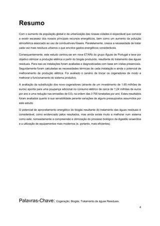 4
Resumo
Com o aumento da população global e da urbanização das nossas cidades é expectável que comece
a existir escassez dos nossos principais recursos energéticos, bem como um aumento da poluição
atmosférica associado ao uso de combustíveis fósseis. Paralelamente, cresce a necessidade de tratar
cada vez mais resíduos urbanos o que envolve gastos energéticos consideráveis.
Consequentemente, este estudo centrou-se em nove ETARs do grupo Águas de Portugal e teve por
objetivo otimizar a produção elétrica a partir do biogás produzido, resultante do tratamento das águas
residuais. Para isso as instalações foram avaliadas e diagnosticadas com base em visitas presenciais.
Seguidamente foram calculadas as necessidades térmicas de cada instalação e ainda o potencial de
melhoramento de produção elétrica. Foi avaliado o cenário de trocar os cogeradores de modo a
melhorar o funcionamento do sistema produtivo.
A avaliação da substituição dos nove cogeradores (através de um investimento de 1,65 milhões de
euros) aponta para uma poupança adicional no consumo elétrico de cerca de 1,24 milhões de euros
por ano e uma redução nas emissões de CO2 na ordem das 3 700 toneladas por ano. Estes resultados
foram avaliados quanto à sua sensibilidade perante variações de alguns pressupostos assumidos por
este estudo.
O potencial de aproveitamento energético do biogás resultante do tratamento das águas residuais é
considerável, como evidenciado pelos resultados, mas ainda existe muito a melhorar num sistema
como este, nomeadamente a compreensão e otimização do processo biológico da digestão anaeróbia
e a utilização de equipamentos mais modernos (e, portanto, mais eficientes).
Palavras-Chave: Cogeração; Biogás; Tratamento de águas Residuais.
 