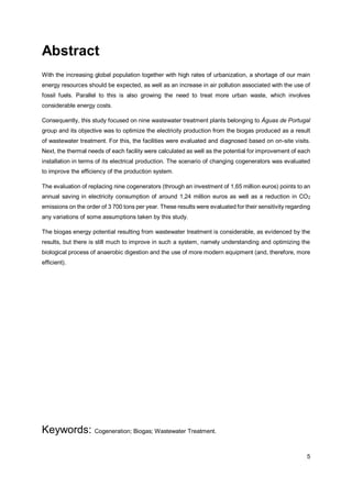 5
Abstract
With the increasing global population together with high rates of urbanization, a shortage of our main
energy resources should be expected, as well as an increase in air pollution associated with the use of
fossil fuels. Parallel to this is also growing the need to treat more urban waste, which involves
considerable energy costs.
Consequently, this study focused on nine wastewater treatment plants belonging to Águas de Portugal
group and its objective was to optimize the electricity production from the biogas produced as a result
of wastewater treatment. For this, the facilities were evaluated and diagnosed based on on-site visits.
Next, the thermal needs of each facility were calculated as well as the potential for improvement of each
installation in terms of its electrical production. The scenario of changing cogenerators was evaluated
to improve the efficiency of the production system.
The evaluation of replacing nine cogenerators (through an investment of 1,65 million euros) points to an
annual saving in electricity consumption of around 1,24 million euros as well as a reduction in CO2
emissions on the order of 3 700 tons per year. These results were evaluated for their sensitivity regarding
any variations of some assumptions taken by this study.
The biogas energy potential resulting from wastewater treatment is considerable, as evidenced by the
results, but there is still much to improve in such a system, namely understanding and optimizing the
biological process of anaerobic digestion and the use of more modern equipment (and, therefore, more
efficient).
Keywords: Cogeneration; Biogas; Wastewater Treatment.
 