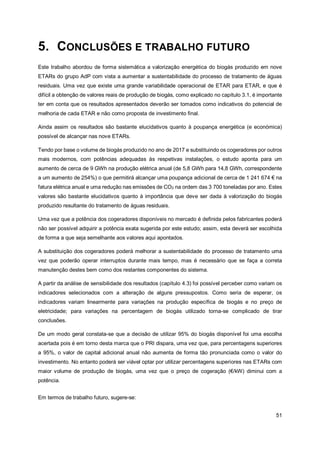51
5. CONCLUSÕES E TRABALHO FUTURO
Este trabalho abordou de forma sistemática a valorização energética do biogás produzido em nove
ETARs do grupo AdP com vista a aumentar a sustentabilidade do processo de tratamento de águas
residuais. Uma vez que existe uma grande variabilidade operacional de ETAR para ETAR, e que é
difícil a obtenção de valores reais de produção de biogás, como explicado no capítulo 3.1, é importante
ter em conta que os resultados apresentados deverão ser tomados como indicativos do potencial de
melhoria de cada ETAR e não como proposta de investimento final.
Ainda assim os resultados são bastante elucidativos quanto à poupança energética (e económica)
possível de alcançar nas nove ETARs.
Tendo por base o volume de biogás produzido no ano de 2017 e substituindo os cogeradores por outros
mais modernos, com potências adequadas às respetivas instalações, o estudo aponta para um
aumento de cerca de 9 GWh na produção elétrica anual (de 5,8 GWh para 14,8 GWh, correspondente
a um aumento de 254%) o que permitirá alcançar uma poupança adicional de cerca de 1 241 674 € na
fatura elétrica anual e uma redução nas emissões de CO2 na ordem das 3 700 toneladas por ano. Estes
valores são bastante elucidativos quanto à importância que deve ser dada à valorização do biogás
produzido resultante do tratamento de águas residuais.
Uma vez que a potência dos cogeradores disponíveis no mercado é definida pelos fabricantes poderá
não ser possível adquirir a potência exata sugerida por este estudo; assim, esta deverá ser escolhida
de forma a que seja semelhante aos valores aqui apontados.
A substituição dos cogeradores poderá melhorar a sustentabilidade do processo de tratamento uma
vez que poderão operar interruptos durante mais tempo, mas é necessário que se faça a correta
manutenção destes bem como dos restantes componentes do sistema.
A partir da análise de sensibilidade dos resultados (capítulo 4.3) foi possível perceber como variam os
indicadores selecionados com a alteração de alguns pressupostos. Como seria de esperar, os
indicadores variam linearmente para variações na produção específica de biogás e no preço de
eletricidade; para variações na percentagem de biogás utilizado torna-se complicado de tirar
conclusões.
De um modo geral constata-se que a decisão de utilizar 95% do biogás disponível foi uma escolha
acertada pois é em torno desta marca que o PRI dispara, uma vez que, para percentagens superiores
a 95%, o valor de capital adicional anual não aumenta de forma tão pronunciada como o valor do
investimento. No entanto poderá ser viável optar por utilizar percentagens superiores nas ETARs com
maior volume de produção de biogás, uma vez que o preço de cogeração (€/kW) diminui com a
potência.
Em termos de trabalho futuro, sugere-se:
 