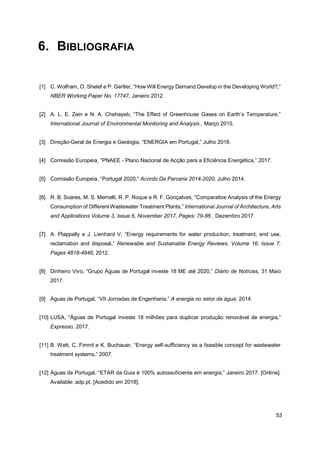 53
6. BIBLIOGRAFIA
[1] C. Wolfram, O. Shelef e P. Gertler, “How Will Energy Demand Develop in the Developing World?,”
NBER Working Paper No. 17747, Janeiro 2012.
[2] A. L. E. Zein e N. A. Chehayeb, “The Effect of Greenhouse Gases on Earth’s Temperature,”
International Journal of Environmental Monitoring and Analysis , Março 2015.
[3] Direção-Geral de Energia e Geologia, “ENERGIA em Portugal,” Julho 2016.
[4] Comissão Europeia, “PNAEE - Plano Nacional de Acção para a Eficiência Energética,” 2017.
[5] Comissão Europeia, “Portugal 2020,” Acordo De Parceria 2014-2020, Julho 2014.
[6] R. B. Soares, M. S. Memelli, R. P. Roque e R. F. Gonçalves, “Comparative Analysis of the Energy
Consumption of Different Wastewater Treatment Plants,” International Journal of Architecture, Arts
and Applications Volume 3, Issue 6, November 2017, Pages: 79-86 , Dezembro 2017.
[7] A. Plappally e J. Lienhard V, “Energy requirements for water production, treatment, end use,
reclamation and disposal,” Renewable and Sustainable Energy Reviews, Volume 16, Issue 7,
Pages 4818-4848, 2012.
[8] Dinheiro Vivo, “Grupo Águas de Portugal investe 18 ME até 2020,” Diário de Notícias, 31 Maio
2017.
[9] Águas de Portugal, “VII Jornadas de Engenharia,” A energia no setor da água, 2014.
[10] LUSA, “Águas de Portugal investe 18 milhões para duplicar produção renovável de energia,”
Expresso, 2017.
[11] B. Wett, C. Fimml e K. Buchauer, “Energy self-sufficiency as a feasible concept for wastewater
treatment systems,” 2007.
[12] Águas de Portugal, “ETAR da Guia é 100% autossuficiente em energia,” Janeiro 2017. [Online].
Available: adp.pt. [Acedido em 2018].
 