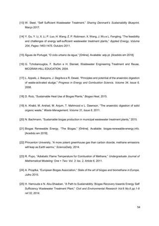 54
[13] W. Steel, “Self Sufficient Wastewater Treatment,” Sharing Denmark's Sustainability Blueprint,
Março 2017.
[14] Y. Gu, Y. Li, X. Li, P. Luo, H. Wang, Z. P. Robinson, X. Wang, J. Wu e L. Fengting, “The feasibility
and challenges of energy self-sufficient wastewater treatment plants,” Applied Energy, Volume
204, Pages 1463-1475, Outubro 2011.
[15] Águas de Portugal, “O ciclo urbano da água,” [Online]. Available: adp.pt. [Acedido em 2018].
[16] G. Tchobanouglos, F. Burton e H. Stensel, Wastewater Engineering Treatment and Reuse,
MCGRAW-HILL EDUCATION, 2004.
[17] L. Appels, J. Baeyens, J. Degrève e R. Dewel, “Principles and potential of the anaerobic digestion
of waste-activated sludge,” Progress in Energy and Combustion Science, Volume 34, Issue 6,
2008.
[18] D. Rutz, “Sustainable Heat Use of Biogas Plants,” Biogas Heat, 2015.
[19] A. Khalid, M. Arshad, M. Anjum, T. Mahmood e L. Dawnson, “The anaerobic digestion of solid
organic waste,” Waste Management, Volume 31, Issue 8, 2011.
[20] N. Bachmann, “Sustainable biogas production in municipal wastewater treatment plants,” 2015.
[21] Biogas Renewable Energy, “The Biogas,” [Online]. Available: biogas-renewable-energy.info.
[Acedido em 2018].
[22] Princenton University, “A more potent greenhouse gas than carbon dioxide, methane emissions
will leap as Earth warms,” ScienceDaily, 2014.
[23] R. Pupo, “Adiabatic Flame Temperature for Combustion of Methane,” Undergraduate Journal of
Mathematical Modeling: One + Two: Vol. 3: Iss. 2, Article 6, 2011.
[24] A. Prządka, “European Biogas Association,” State of the art of biogas and biomethane in Europe,
Julho 2015.
[25] H. Hamouda e N. Abu-Shaaban, “A Path to Sustainability: Biogas Recovery towards Energy Self
Sufficiency Wastewater Treatment Plant,” Civil and Environmental Research Vol.6 No.6 pp.1-8
ref.32, 2014.
 
