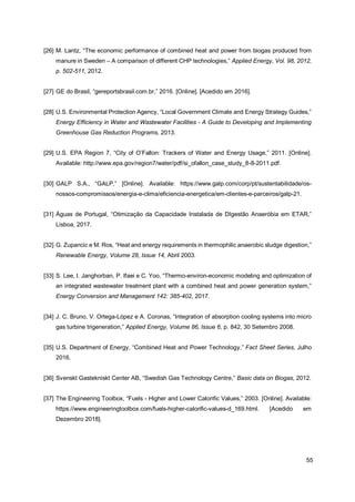 55
[26] M. Lantz, “The economic performance of combined heat and power from biogas produced from
manure in Sweden – A comparison of different CHP technologies,” Applied Energy, Vol. 98, 2012,
p. 502-511, 2012.
[27] GE do Brasil, “gereportsbrasil.com.br,” 2016. [Online]. [Acedido em 2016].
[28] U.S. Environmental Protection Agency, “Local Government Climate and Energy Strategy Guides,”
Energy Efficiency in Water and Wastewater Facilities - A Guide to Developing and Implementing
Greenhouse Gas Reduction Programs, 2013.
[29] U.S. EPA Region 7, “City of O’Fallon: Trackers of Water and Energy Usage,” 2011. [Online].
Available: http://www.epa.gov/region7/water/pdf/si_ofallon_case_study_8-8-2011.pdf.
[30] GALP S.A., “GALP,” [Online]. Available: https://www.galp.com/corp/pt/sustentabilidade/os-
nossos-compromissos/energia-e-clima/eficiencia-energetica/em-clientes-e-parceiros/galp-21.
[31] Águas de Portugal, “Otimização da Capacidade Instalada de DIgestão Anaeróbia em ETAR,”
Lisboa, 2017.
[32] G. Zupancic e M. Ros, “Heat and energy requirements in thermophilic anaerobic sludge digestion,”
Renewable Energy, Volume 28, Issue 14, Abril 2003.
[33] S. Lee, I. Janghorban, P. Ifaei e C. Yoo, “Thermo-environ-economic modeling and optimization of
an integrated wastewater treatment plant with a combined heat and power generation system,”
Energy Conversion and Management 142: 385-402, 2017.
[34] J. C. Bruno, V. Ortega-López e A. Coronas, “Integration of absorption cooling systems into micro
gas turbine trigeneration,” Applied Energy, Volume 86, Issue 6, p. 842, 30 Setembro 2008.
[35] U.S. Department of Energy, “Combined Heat and Power Technology,” Fact Sheet Series, Julho
2016.
[36] Svenskt Gastekniskt Center AB, “Swedish Gas Technology Centre,” Basic data on Biogas, 2012.
[37] The Engineering Toolbox, “Fuels - Higher and Lower Calorific Values,” 2003. [Online]. Available:
https://www.engineeringtoolbox.com/fuels-higher-calorific-values-d_169.html. [Acedido em
Dezembro 2018].
 