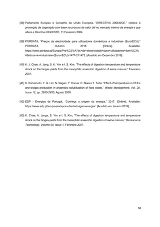 56
[38] Parlamento Europeu e Conselho da União Europeia, “DIRECTIVA 2004/8/CE,” relativa à
promoção da cogeração com base na procura de calor útil no mercado interno da energia e que
altera a Directiva 92/42/CEE, 11 Fevereiro 2004.
[39] PORDATA, “Preços da electricidade para utilizadores domésticos e industriais (Euro/ECU),”
PORDATA, Outubro 2018. [Online]. Available:
https://www.pordata.pt/Europa/Pre%C3%A7os+da+electricidade+para+utilizadores+dom%C3%
A9sticos+e+industriais+(Euro+ECU)-1477-211472. [Acedido em Dezembro 2018].
[40] K. J. Chae, A. Jang, S. K. Yim e I. S. Kim, “The effects of digestion temperature and temperature
shock on the biogas yields from the mesophilic anaerobic digestion of swine manure,” Fevereiro
2007.
[41] K. Komemoto, Y. G. Lim, N. Nagao, Y. Onoue, C. Niwa e T. Toda, “Effect of temperature on VFA’s
and biogas production in anaerobic solubilization of food waste,” Waste Management, Vol. 29,
Issue 12, pp. 2950-2955, Agosto 2009.
[42] EDP - Energias de Portugal, “Conheça a origem da energia,” 2017. [Online]. Available:
https://www.edp.pt/empresas/apoio-cliente/origem-energia/. [Acedido em Janeiro 2019].
[43] K. Chae, A. Janga, S. Yim e I. S. Kim, “The effects of digestion temperature and temperature
shock on the biogas yields from the mesophilic anaerobic digestion of swine manure,” Bioresource
Technology, Volume 99, Issue 1, Fevereiro 2007.
 