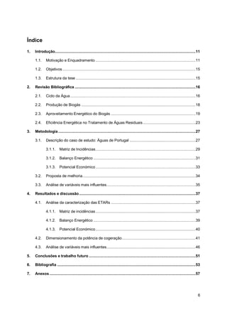 6
Índice
1. Introdução................................................................................................................................11
1.1. Motivação e Enquadramento ...........................................................................................11
1.2. Objetivos .........................................................................................................................15
1.3. Estrutura da tese .............................................................................................................15
2. Revisão Bibliográfica ..............................................................................................................16
2.1. Ciclo da Água..................................................................................................................16
2.2. Produção de Biogás ........................................................................................................18
2.3. Aproveitamento Energético do Biogás .............................................................................19
2.4. Eficiência Energética no Tratamento de Águas Residuais................................................23
3. Metodologia.............................................................................................................................27
3.1. Descrição do caso de estudo: Águas de Portugal ............................................................27
3.1.1. Matriz de Incidências...........................................................................................29
3.1.2. Balanço Energético .............................................................................................31
3.1.3. Potencial Económico...........................................................................................33
3.2. Proposta de melhoria.......................................................................................................34
3.3. Análise de variáveis mais influentes.................................................................................35
4. Resultados e discussão..........................................................................................................37
4.1. Análise da caracterização das ETARs .............................................................................37
4.1.1. Matriz de incidências...........................................................................................37
4.1.2. Balanço Energético .............................................................................................39
4.1.3. Potencial Económico...........................................................................................40
4.2. Dimensionamento da potência de cogeração...................................................................41
4.3. Análise de variáveis mais influentes.................................................................................46
5. Conclusões e trabalho futuro .................................................................................................51
6. Bibliografia ..............................................................................................................................53
7. Anexos.....................................................................................................................................57
 