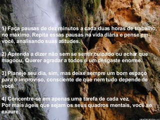 1) Faça pausas de dez minutos a cada duas horas de trabalho, no máximo. Repita essas pausas na vida diária e pense em você, analisando suas atitudes. 2) Aprenda a dizer não sem se sentir culpado ou achar que magoou. Querer agradar a todos é um desgaste enorme. 3) Planeje seu dia, sim, mas deixe sempre um bom espaço  para o improviso, consciente de que nem tudo depende de você. 4) Concentre-se em apenas uma tarefa de cada vez.  Por mais ágeis que sejam os seus quadros mentais, você se exaure. 