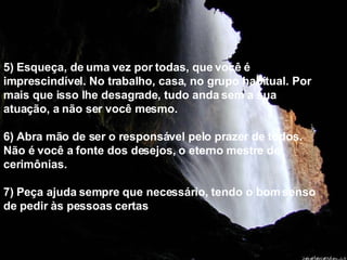 5) Esqueça, de uma vez por todas, que você é imprescindível. No trabalho, casa, no grupo habitual. Por mais que isso lhe desagrade, tudo anda sem a sua atuação, a não ser você mesmo. 6) Abra mão de ser o responsável pelo prazer de todos.  Não é você a fonte dos desejos, o eterno mestre de cerimônias. 7) Peça ajuda sempre que necessário, tendo o bom senso de pedir às pessoas certas . 
