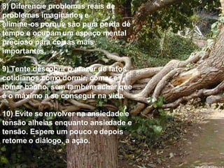 8) Diferencie problemas reais de problemas imaginários e  elimine-os porque são pura perda de tempo e ocupam um espaço mental precioso para coisas mais importantes. 9) Tente descobrir o prazer de fatos cotidianos como dormir, comer e tomar banho, sem também achar que é o máximo a se conseguir na vida. 10) Evite se envolver na ansiedade e tensão alheias enquanto ansiedade e tensão. Espere um pouco e depois  retome o diálogo, a ação. 